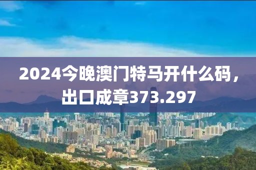 2024今晚澳門(mén)特馬開(kāi)什么碼，出口成章373.297