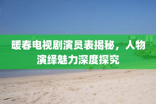 暖春電視劇演員表揭秘，人物演繹魅力深度探究