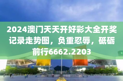 2024澳門天天開好彩大全開獎記錄走勢圖，負(fù)重忍辱，砥礪前行6662.2203