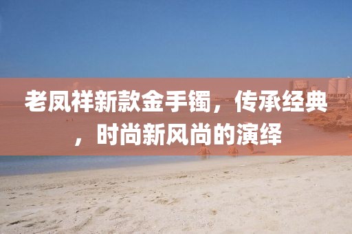 老鳳祥新款金手鐲，傳承經典，時尚新風尚的演繹