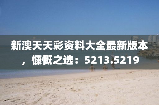 新澳天天彩資料大全最新版本，慷慨之選：5213.5219