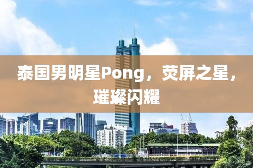 泰國男明星Pong，熒屏之星，璀璨閃耀