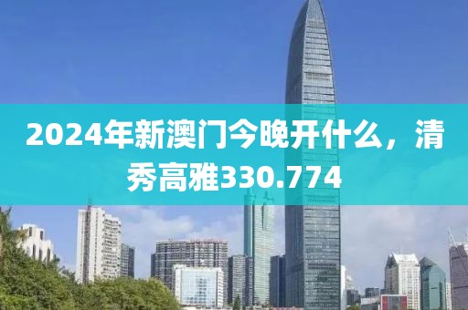 2024年新澳門今晚開什么，清秀高雅330.774