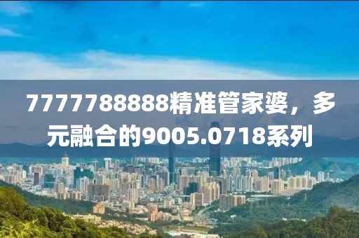 7777788888精準(zhǔn)管家婆，多元融合的9005.0718系列