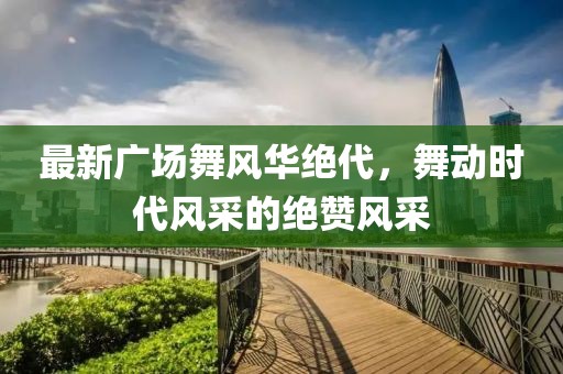 最新廣場舞風華絕代，舞動時代風采的絕贊風采