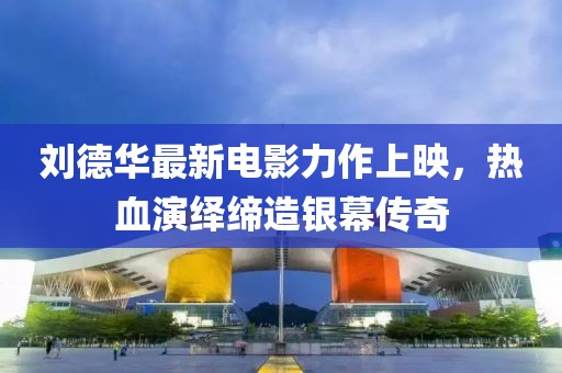 劉德華最新電影力作上映，熱血演繹締造銀幕傳奇