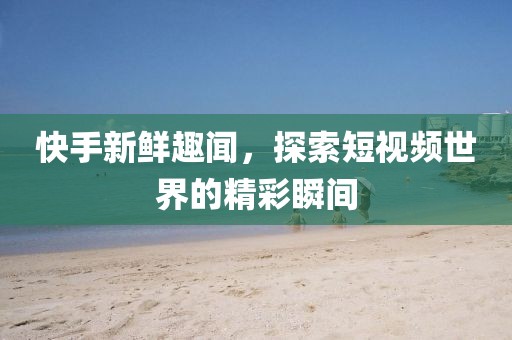 快手新鮮趣聞，探索短視頻世界的精彩瞬間
