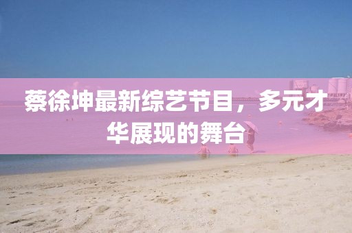 蔡徐坤最新綜藝節(jié)目，多元才華展現(xiàn)的舞臺