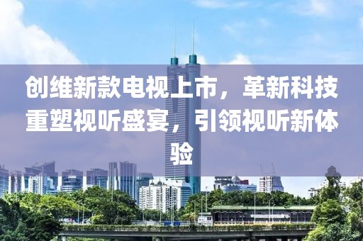 創(chuàng)維新款電視上市，革新科技重塑視聽盛宴，引領視聽新體驗