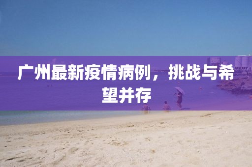 廣州最新疫情病例，挑戰(zhàn)與希望并存