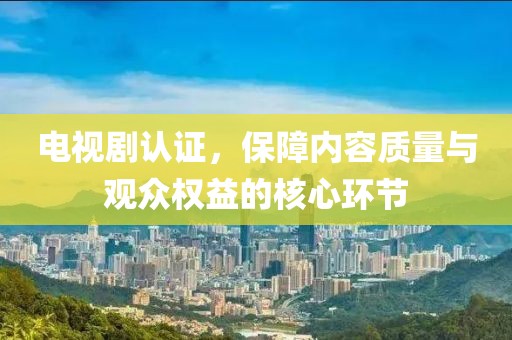 電視劇認(rèn)證，保障內(nèi)容質(zhì)量與觀眾權(quán)益的核心環(huán)節(jié)