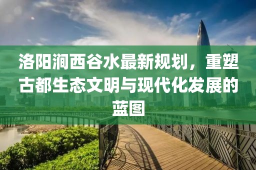 洛陽澗西谷水最新規(guī)劃，重塑古都生態(tài)文明與現(xiàn)代化發(fā)展的藍(lán)圖