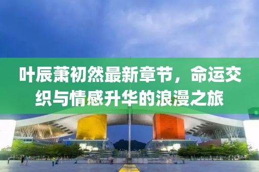 葉辰蕭初然最新章節(jié)，命運交織與情感升華的浪漫之旅