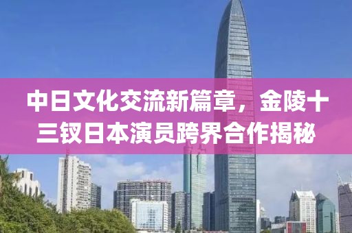 中日文化交流新篇章，金陵十三釵日本演員跨界合作揭秘