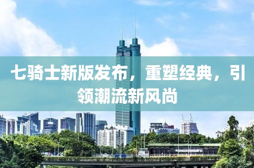 七騎士新版發(fā)布，重塑經(jīng)典，引領(lǐng)潮流新風(fēng)尚