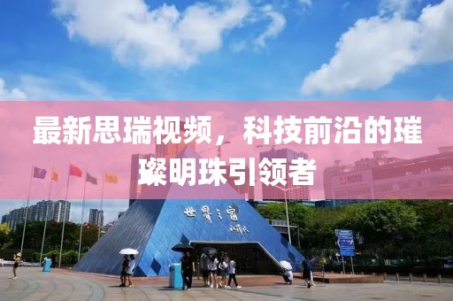 最新思瑞視頻，科技前沿的璀璨明珠引領(lǐng)者