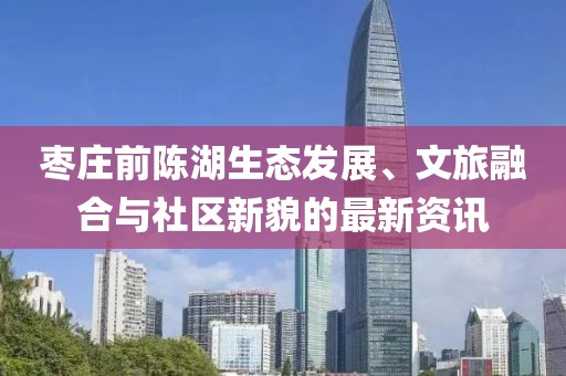 棗莊前陳湖生態(tài)發(fā)展、文旅融合與社區(qū)新貌的最新資訊