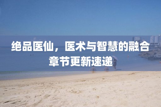 絕品醫(yī)仙，醫(yī)術與智慧的融合章節(jié)更新速遞