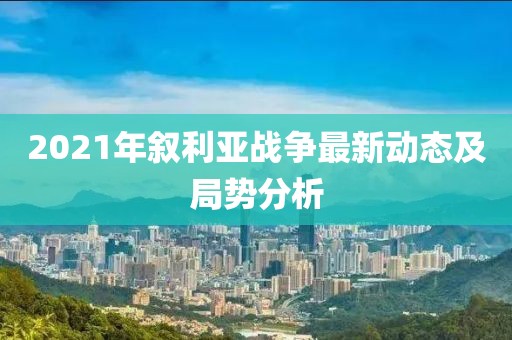 2021年敘利亞戰(zhàn)爭最新動態(tài)及局勢分析