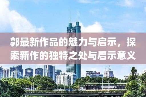 郭最新作品的魅力與啟示，探索新作的獨特之處與啟示意義