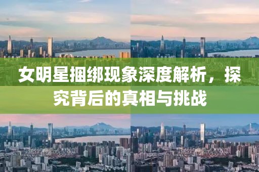 女明星捆綁現(xiàn)象深度解析，探究背后的真相與挑戰(zhàn)