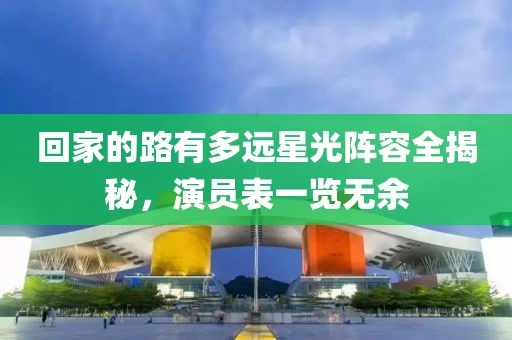 回家的路有多遠星光陣容全揭秘，演員表一覽無余