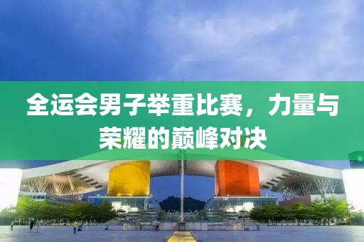 全運(yùn)會(huì)男子舉重比賽，力量與榮耀的巔峰對(duì)決