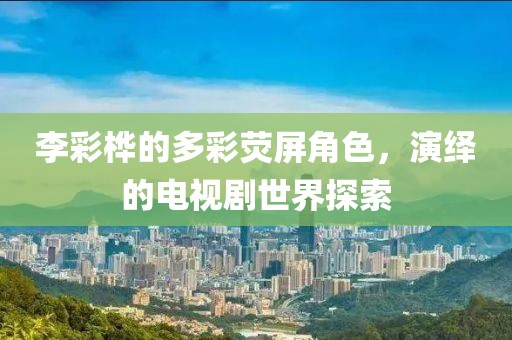 李彩樺的多彩熒屏角色，演繹的電視劇世界探索