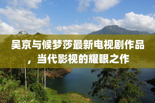 吳京與候夢莎最新電視劇作品，當代影視的耀眼之作