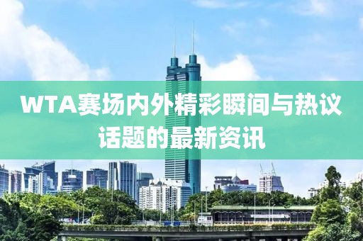 WTA賽場內(nèi)外精彩瞬間與熱議話題的最新資訊