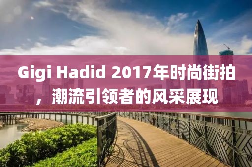 Gigi Hadid 2017年時(shí)尚街拍，潮流引領(lǐng)者的風(fēng)采展現(xiàn)