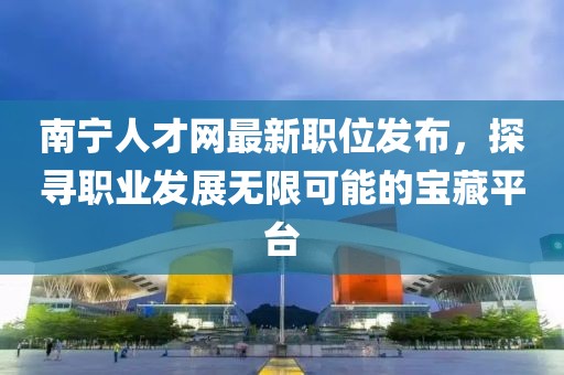 南寧人才網最新職位發(fā)布，探尋職業(yè)發(fā)展無限可能的寶藏平臺