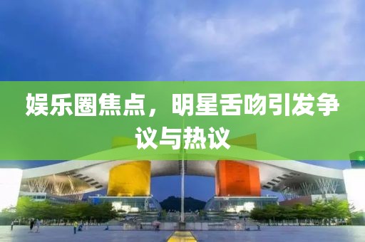 娛樂圈焦點，明星舌吻引發(fā)爭議與熱議