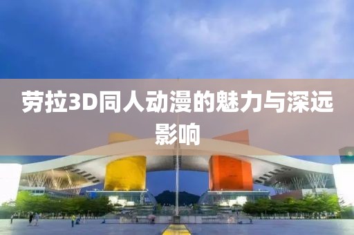 勞拉3D同人動漫的魅力與深遠(yuǎn)影響