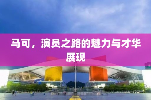 馬可，演員之路的魅力與才華展現(xiàn)
