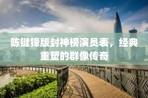 陳鍵鋒版封神榜演員表，經(jīng)典重塑的群像傳奇