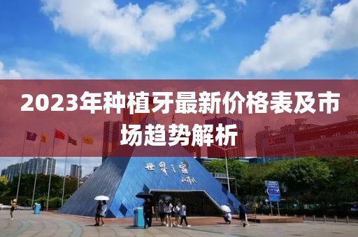 2023年種植牙最新價(jià)格表及市場趨勢解析