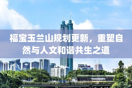 福寶玉蘭山規(guī)劃更新，重塑自然與人文和諧共生之道