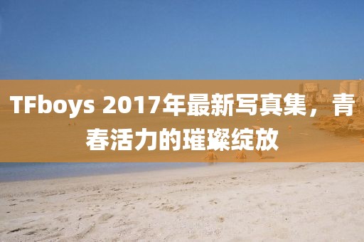 TFboys 2017年最新寫真集，青春活力的璀璨綻放