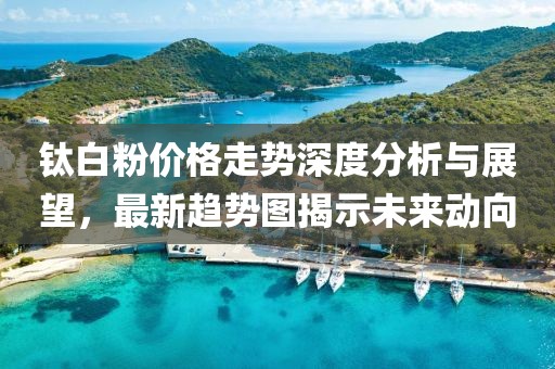 鈦白粉價格走勢深度分析與展望，最新趨勢圖揭示未來動向