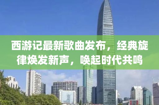 西游記最新歌曲發(fā)布，經(jīng)典旋律煥發(fā)新聲，喚起時(shí)代共鳴
