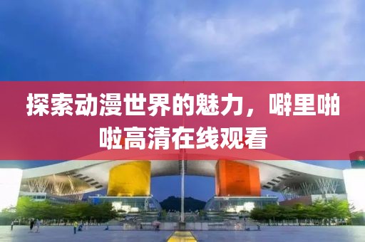 探索動漫世界的魅力，噼里啪啦高清在線觀看