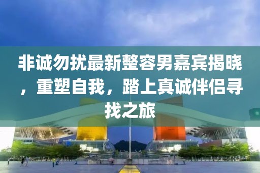 非誠勿擾最新整容男嘉賓揭曉，重塑自我，踏上真誠伴侶尋找之旅