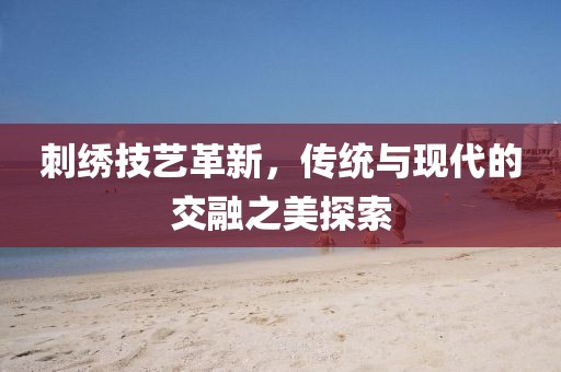 刺繡技藝革新，傳統(tǒng)與現(xiàn)代的交融之美探索