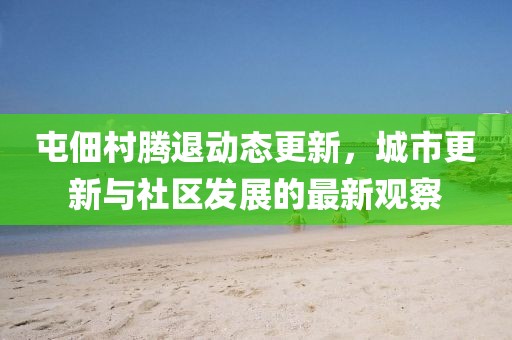 屯佃村騰退動(dòng)態(tài)更新，城市更新與社區(qū)發(fā)展的最新觀察
