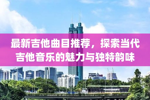 最新吉他曲目推薦，探索當代吉他音樂的魅力與獨特韻味