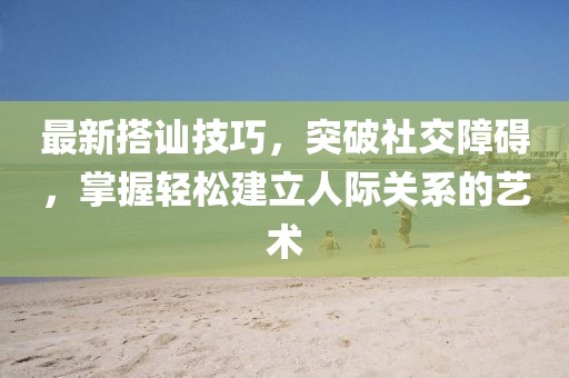 最新搭訕技巧，突破社交障礙，掌握輕松建立人際關(guān)系的藝術(shù)