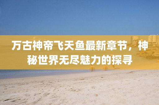 萬古神帝飛天魚最新章節(jié)，神秘世界無盡魅力的探尋