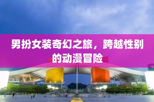 男扮女裝奇幻之旅，跨越性別的動(dòng)漫冒險(xiǎn)