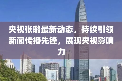 央視張璐最新動態(tài)，持續(xù)引領(lǐng)新聞傳播先鋒，展現(xiàn)央視影響力